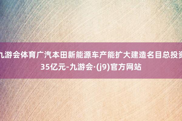 九游会体育广汽本田新能源车产能扩大建造名目总投资35亿元-九游会·(j9)官方网站