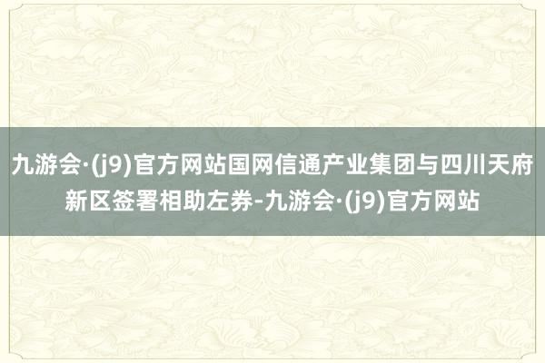 九游会·(j9)官方网站国网信通产业集团与四川天府新区签署相助左券-九游会·(j9)官方网站