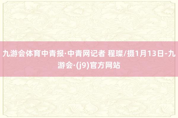 九游会体育中青报·中青网记者 程璨/摄1月13日-九游会·(j9)官方网站