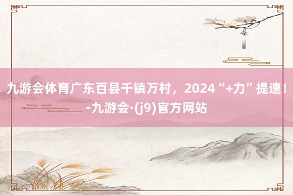 九游会体育广东百县千镇万村，2024“+力”提速！-九游会·(j9)官方网站