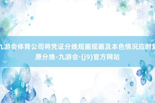 九游会体育公司将凭证分娩规画规画及本色情况应时复原分娩-九游会·(j9)官方网站