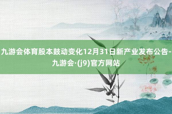 九游会体育股本鼓动变化12月31日新产业发布公告-九游会·(j9)官方网站