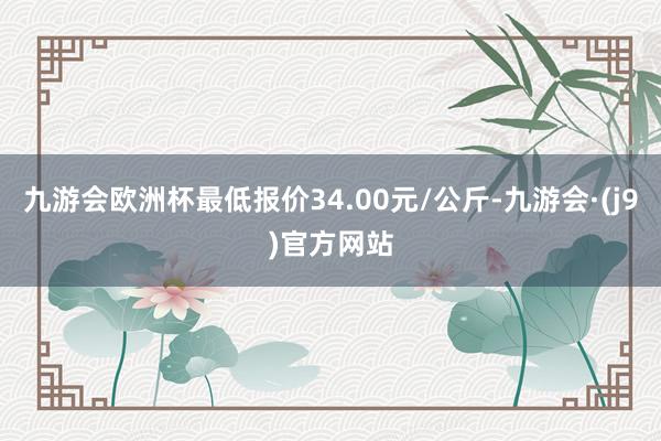 九游会欧洲杯最低报价34.00元/公斤-九游会·(j9)官方网站