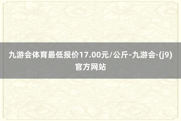 九游会体育最低报价17.00元/公斤-九游会·(j9)官方网站