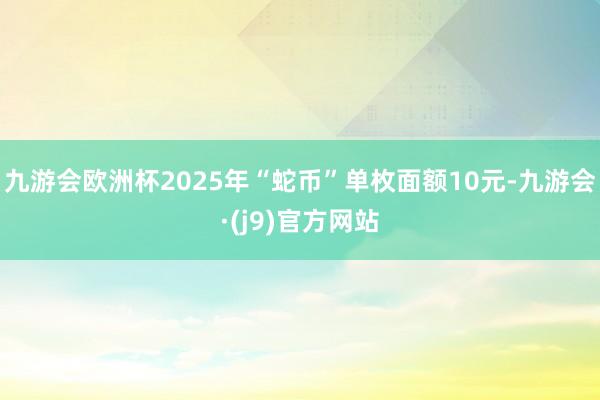 九游会欧洲杯2025年“蛇币”单枚面额10元-九游会·(j9)官方网站