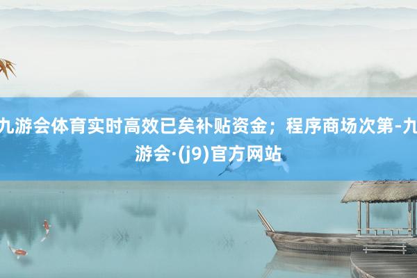 九游会体育实时高效已矣补贴资金；程序商场次第-九游会·(j9)官方网站