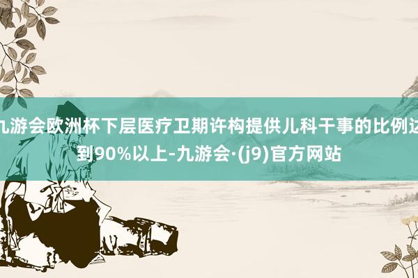 九游会欧洲杯下层医疗卫期许构提供儿科干事的比例达到90%以上-九游会·(j9)官方网站