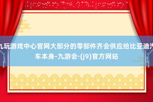 九玩游戏中心官网大部分的零部件齐会供应给比亚迪汽车本身-九游会·(j9)官方网站