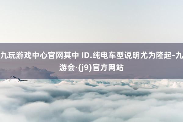 九玩游戏中心官网其中 ID.纯电车型说明尤为隆起-九游会·(j9)官方网站