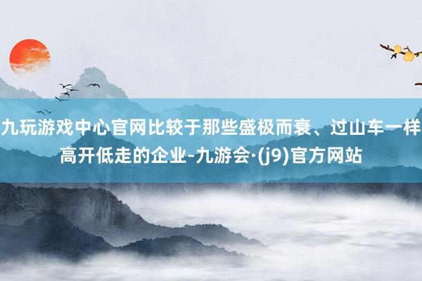 九玩游戏中心官网比较于那些盛极而衰、过山车一样高开低走的企业-九游会·(j9)官方网站