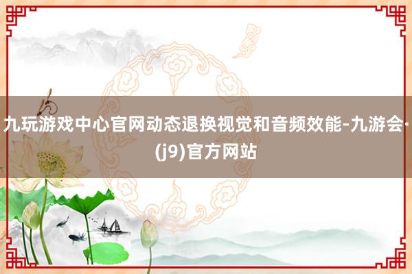 九玩游戏中心官网动态退换视觉和音频效能-九游会·(j9)官方网站