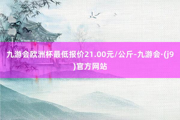 九游会欧洲杯最低报价21.00元/公斤-九游会·(j9)官方网站