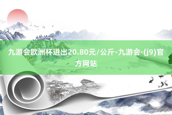 九游会欧洲杯进出20.80元/公斤-九游会·(j9)官方网站