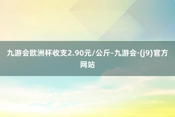 九游会欧洲杯收支2.90元/公斤-九游会·(j9)官方网站