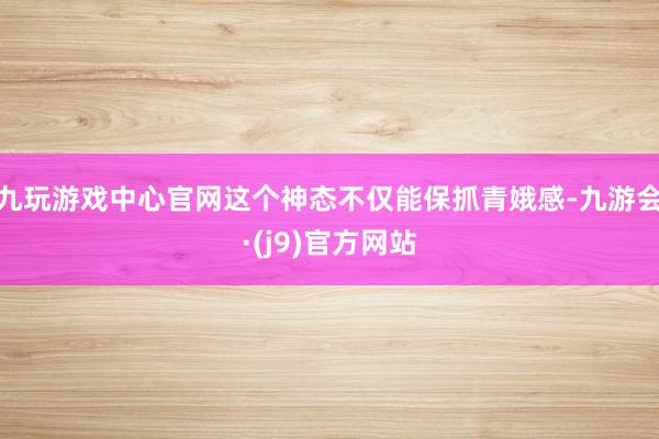 九玩游戏中心官网这个神态不仅能保抓青娥感-九游会·(j9)官方网站