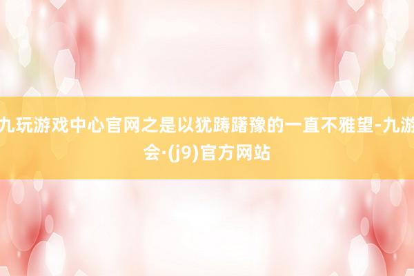 九玩游戏中心官网之是以犹踌躇豫的一直不雅望-九游会·(j9)官方网站