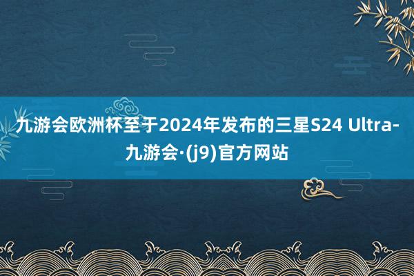 九游会欧洲杯至于2024年发布的三星S24 Ultra-九游会·(j9)官方网站