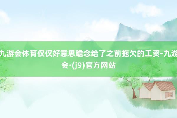 九游会体育仅仅好意思瞻念给了之前拖欠的工资-九游会·(j9)官方网站