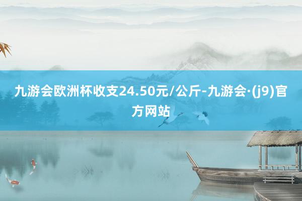 九游会欧洲杯收支24.50元/公斤-九游会·(j9)官方网站