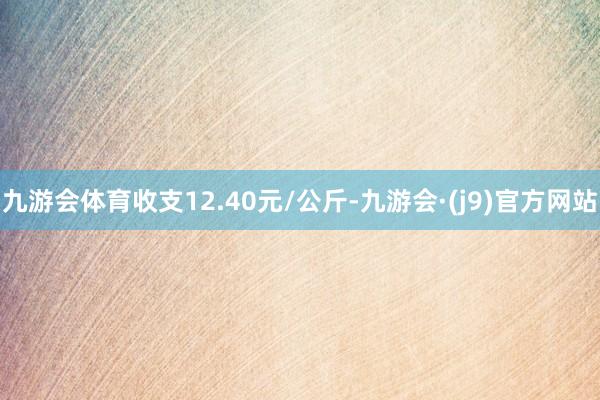 九游会体育收支12.40元/公斤-九游会·(j9)官方网站