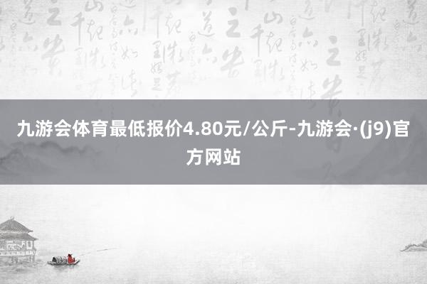 九游会体育最低报价4.80元/公斤-九游会·(j9)官方网站