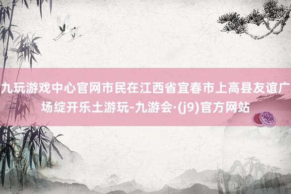 九玩游戏中心官网市民在江西省宜春市上高县友谊广场绽开乐土游玩-九游会·(j9)官方网站