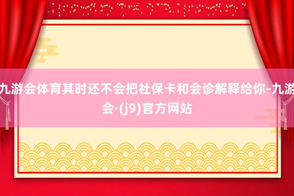 九游会体育其时还不会把社保卡和会诊解释给你-九游会·(j9)官方网站