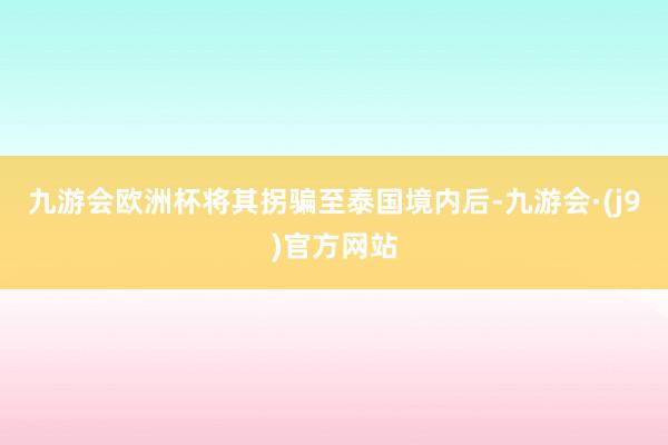 九游会欧洲杯将其拐骗至泰国境内后-九游会·(j9)官方网站