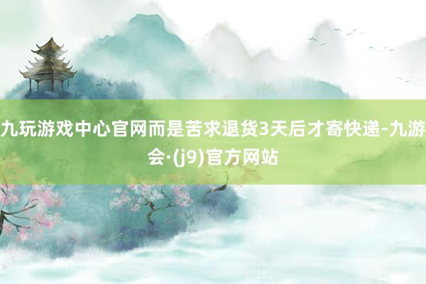 九玩游戏中心官网而是苦求退货3天后才寄快递-九游会·(j9)官方网站