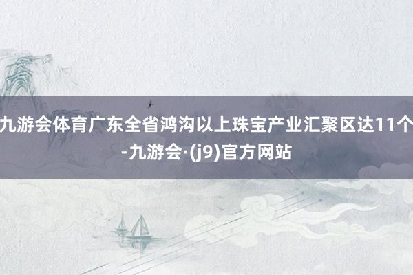 九游会体育广东全省鸿沟以上珠宝产业汇聚区达11个-九游会·(j9)官方网站