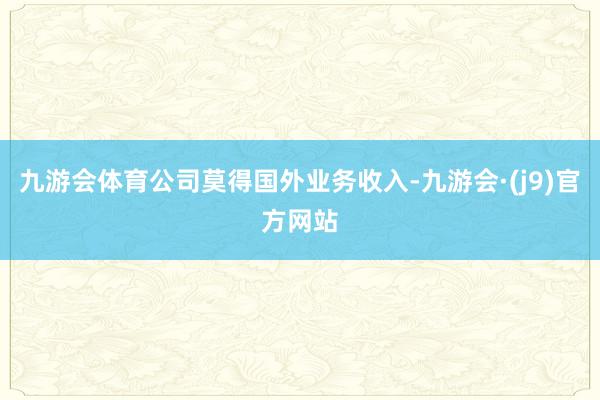 九游会体育公司莫得国外业务收入-九游会·(j9)官方网站