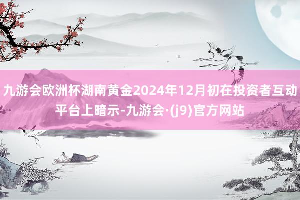 九游会欧洲杯湖南黄金2024年12月初在投资者互动平台上暗示-九游会·(j9)官方网站