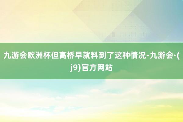 九游会欧洲杯但高桥早就料到了这种情况-九游会·(j9)官方网站