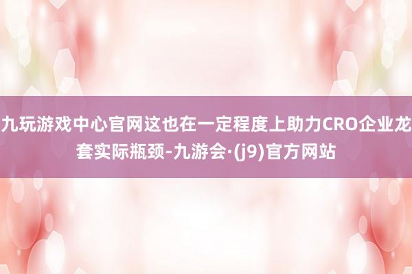 九玩游戏中心官网这也在一定程度上助力CRO企业龙套实际瓶颈-九游会·(j9)官方网站