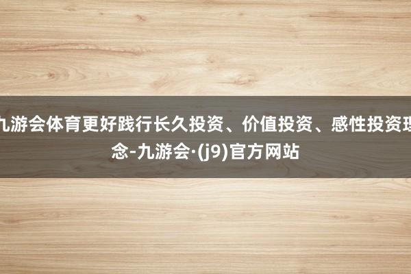 九游会体育更好践行长久投资、价值投资、感性投资理念-九游会·(j9)官方网站