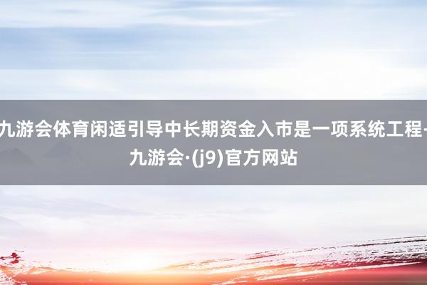 九游会体育闲适引导中长期资金入市是一项系统工程-九游会·(j9)官方网站