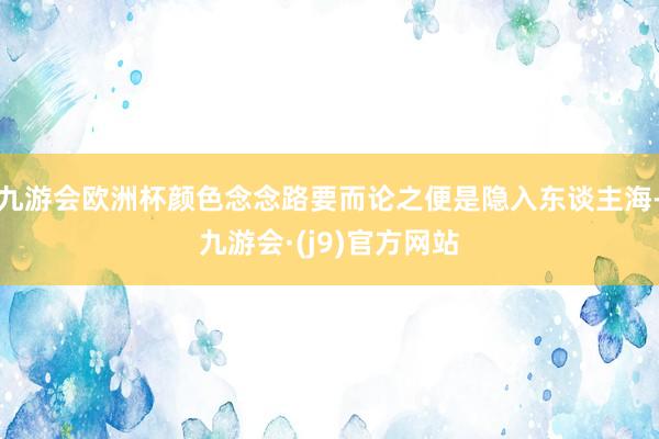 九游会欧洲杯颜色念念路要而论之便是隐入东谈主海-九游会·(j9)官方网站