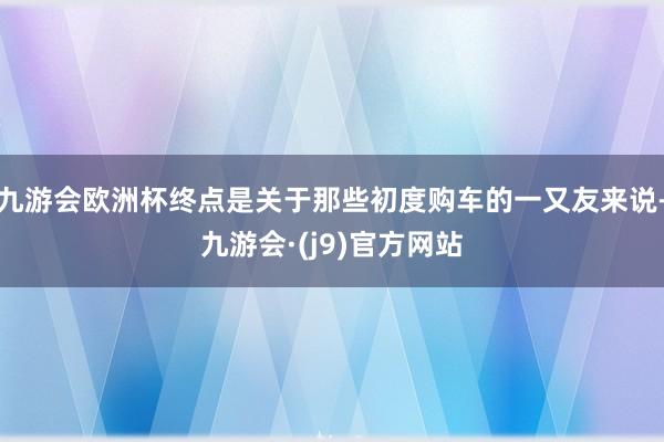 九游会欧洲杯终点是关于那些初度购车的一又友来说-九游会·(j9)官方网站