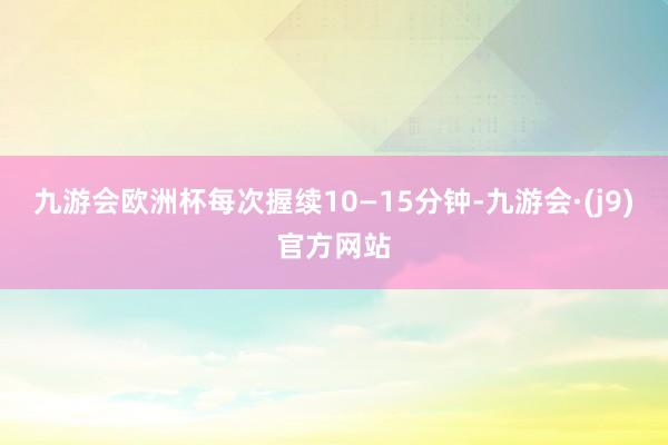 九游会欧洲杯每次握续10—15分钟-九游会·(j9)官方网站