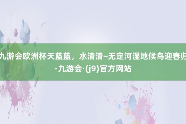 九游会欧洲杯天蓝蓝，水清清~无定河湿地候鸟迎春归-九游会·(j9)官方网站