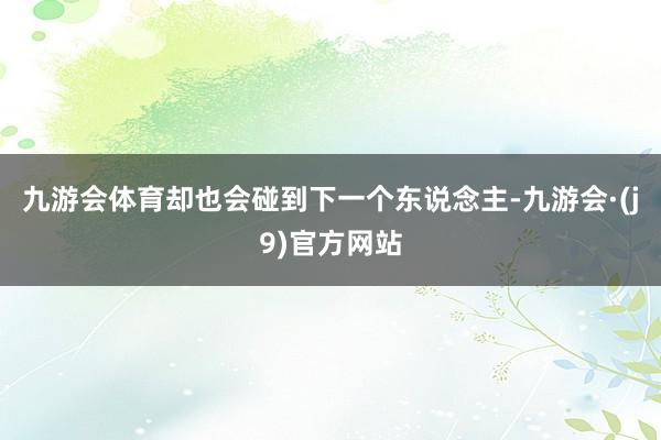 九游会体育却也会碰到下一个东说念主-九游会·(j9)官方网站