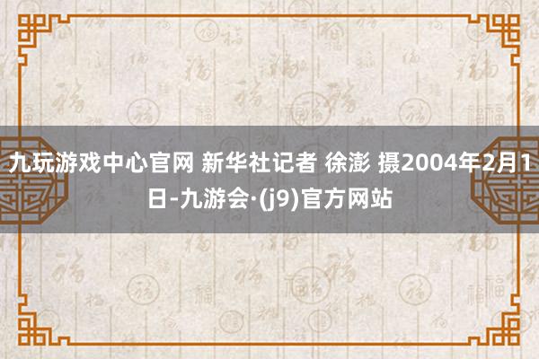 九玩游戏中心官网 新华社记者 徐澎 摄2004年2月1日-九游会·(j9)官方网站