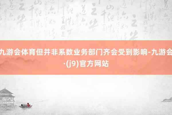 九游会体育但并非系数业务部门齐会受到影响-九游会·(j9)官方网站