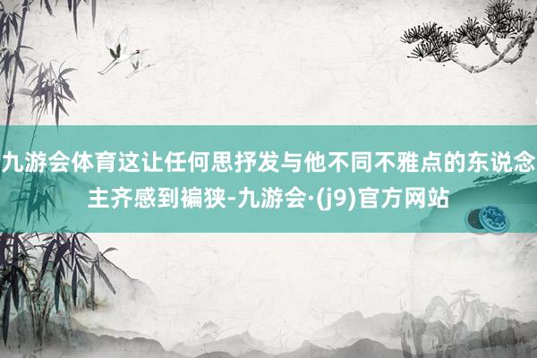 九游会体育这让任何思抒发与他不同不雅点的东说念主齐感到褊狭-九游会·(j9)官方网站