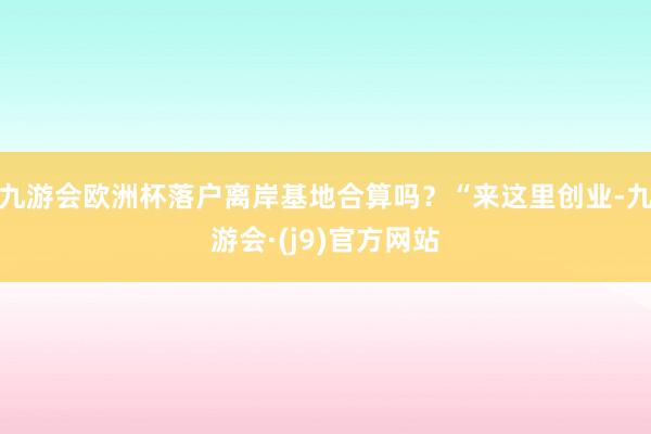 九游会欧洲杯落户离岸基地合算吗？“来这里创业-九游会·(j9)官方网站