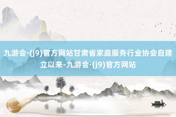 九游会·(j9)官方网站甘肃省家庭服务行业协会自建立以来-九游会·(j9)官方网站