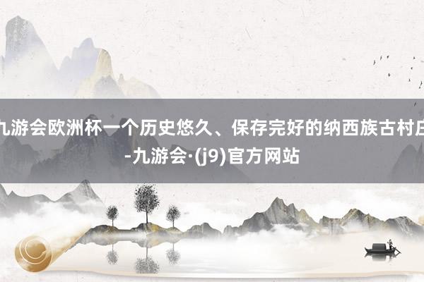 九游会欧洲杯一个历史悠久、保存完好的纳西族古村庄-九游会·(j9)官方网站