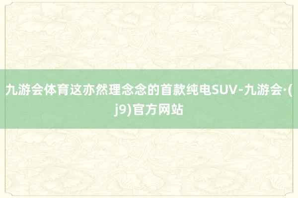 九游会体育这亦然理念念的首款纯电SUV-九游会·(j9)官方网站