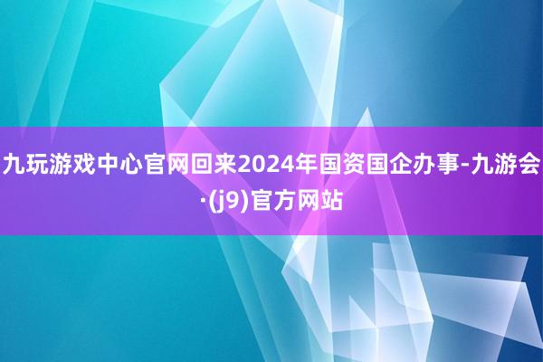 九玩游戏中心官网回来2024年国资国企办事-九游会·(j9)官方网站