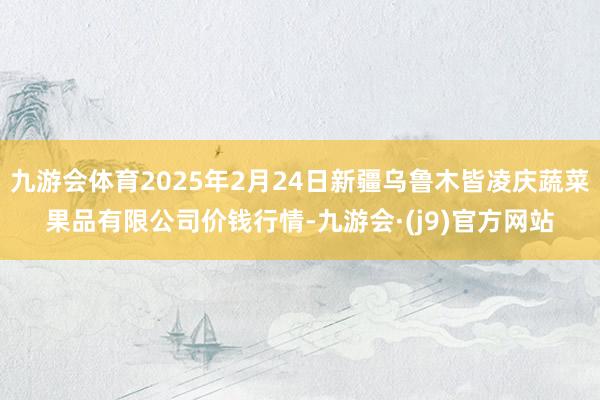 九游会体育2025年2月24日新疆乌鲁木皆凌庆蔬菜果品有限公司价钱行情-九游会·(j9)官方网站